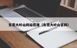 大兴安岭东莞大岭山网站搭建（东莞大岭山官网）