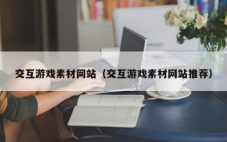 大兴安岭交互游戏素材网站（交互游戏素材网站推荐）