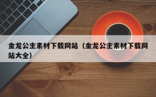 大兴安岭金龙公主素材下载网站（金龙公主素材下载网站大全）