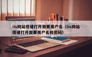 大兴安岭iis网站搭建打开需要用户名（iis网站搭建打开需要用户名和密码）