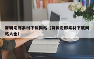 大兴安岭剪辑走廊素材下载网站（剪辑走廊素材下载网站大全）